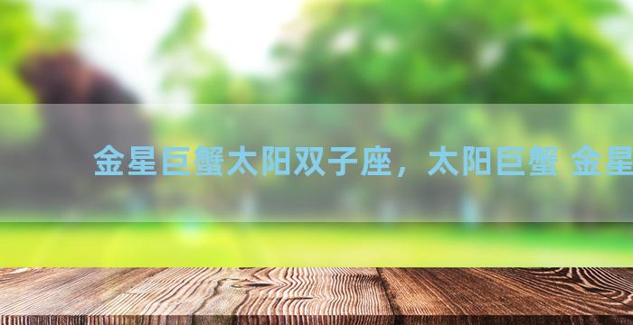 金星巨蟹太阳双子座，太阳巨蟹 金星双子